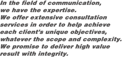 In the field of communication,we have the expertise.We offer extensive consultation services in order to help achieve each client’s unique objectives, whatever the scope and complexity. We promise to deliver high value result with integrity.