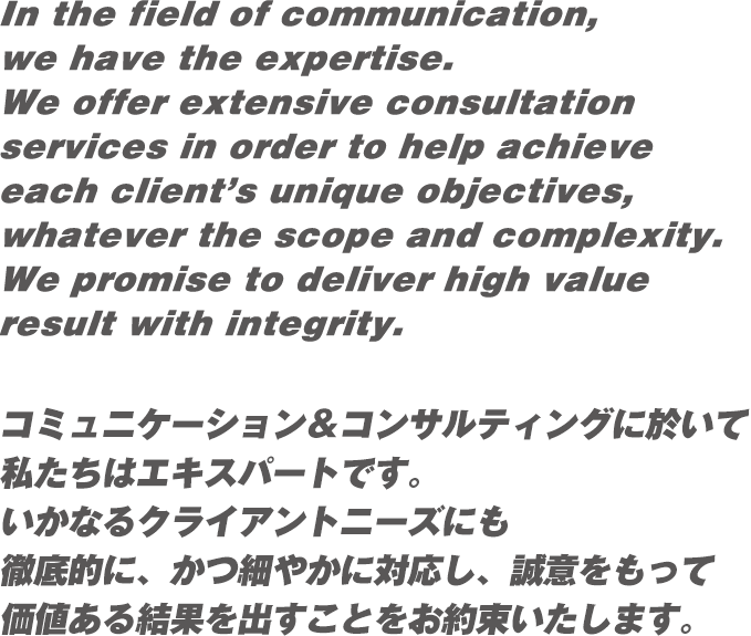 In the field of communication,we have the expertise.We offer extensive consultation services in order to help achieve each client’s unique objectives, whatever the scope and complexity. We promise to deliver high value result with integrity. コミュニケーション＆コンサルティングに於いて私たちはエキスパートです。いかなるクライアントニーズにも徹底的に、かつ細やかに対応し、誠意をもって価値ある結果を出すことをお約束いたします。